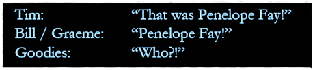 [Dialogue]

Tim: "That was Penelope Fay!"
Bill / Graeme: "Penelope Fay!"
Goodies: "Who?!"