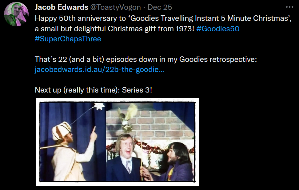 Text: Happy 50th anniversary to ‘Goodies Travelling Instant 5 Minute Christmas’, a small but delightful Christmas gift from 1973! #Goodies50 #SuperChapsThree
That’s 22 (and a bit) episodes down in my Goodies retrospective: https://www.jacobedwards.id.au/22b-the-goodies-travelling-instant-5-minute-christmas/
Next up (really this time): Series 3!
Picture: Graeme as a king, pointing at a star (attached by wire to his head!) and about to be yanked off-stage with a shepherd’s crook. Tim with a Christmas fairy hovering above his head; Bill about to swat him.