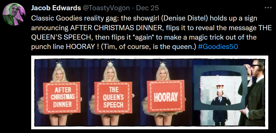 Text: Classic Goodies reality gag: the showgirl (Denise Distel) holds up a sign announcing AFTER CHRISTMAS DINNER, flips it to reveal the message THE QUEEN’S SPEECH, then flips it *again* to make a magic trick out of the punch line HOORAY ! (Tim, of course, is the queen.) #Goodies50
Picture: A showgirl brandishing a two-sided sign which turns out to have three sides. Graeme holding a TV frame through which can be seen Tim wearing the Queen’s crown.