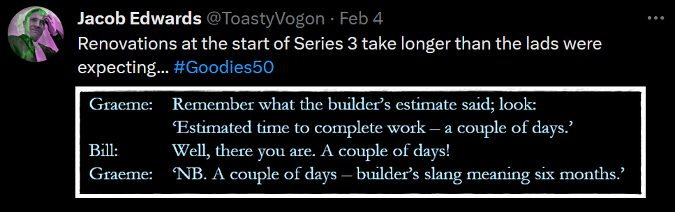 Graeme: Remember what the builder’s estimate said; look: ‘Estimated time to complete work – a couple of days.’
Bill: Well, there you are. A couple of days!
Graeme: ‘NB. A couple of days – builder’s slang meaning six months.’