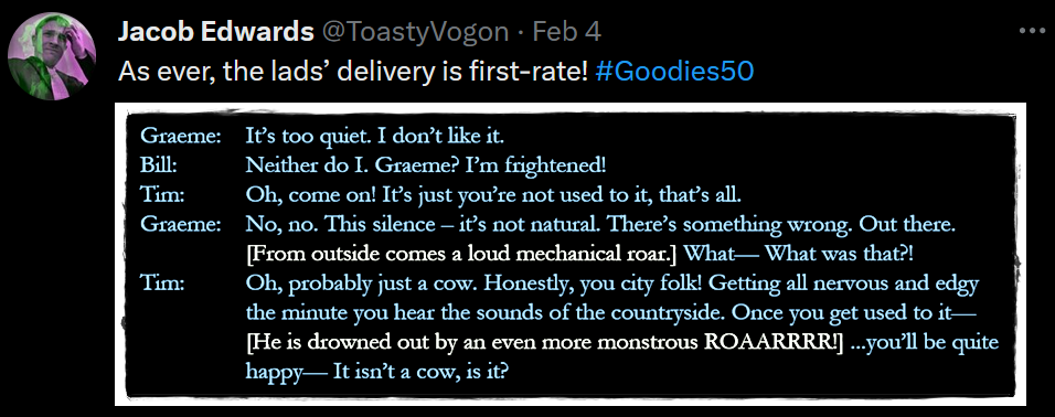 Graeme: It’s too quiet. I don’t like it.

Bill: Neither do I. Graeme? I’m frightened!

Tim: Oh, come on! It’s just you’re not used to it, that’s all.

Graeme: No, no. This silence – it’s not natural. There’s something wrong. Out there. [From outside comes a loud mechanical roar.] What— What was that?!

Tim: Oh, probably just a cow. Honestly, you city folk! Getting all nervous and edgy the minute you hear the sounds of the countryside. Once you get used to it— [He is drowned out by an even more monstrous ROAARRRR!] ...you’ll be quite happy— It isn’t a cow, is it?