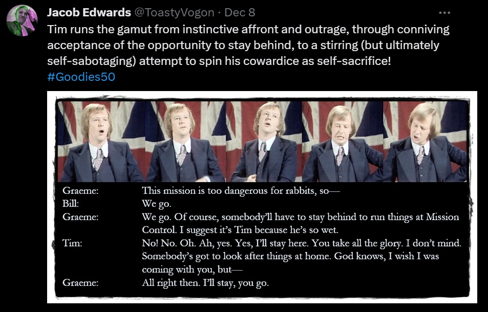 Five pictures of Tim as he goes through a range of emotions.

Dialogue from the episode:
Graeme: This mission is too dangerous for rabbits, so—
Bill: We go.
Graeme: We go. Of course, somebody’ll have to stay behind to run things at Mission Control. I suggest it’s Tim because he’s so wet.
Tim: No! No. Oh. Ah, yes. Yes, I’ll stay here. You take all the glory. I don’t mind. Somebody’s got to look after things at home. God knows, I wish I was coming with you, but—
Graeme: All right then. I’ll stay, you go.