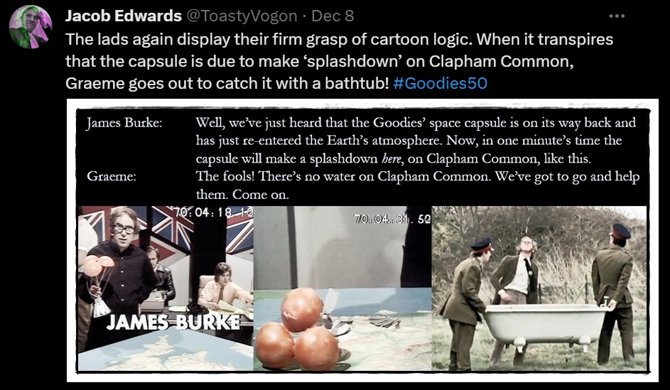 James Burke (played by Roland MacLeod) holding a model of the Goodies’ space capsule; the capsule smashed; Graeme directing a couple of army officers out on Clapham Common—they are trying to position a bathtub to break the capsule’s fall!

Dialogue from the episode:
James Burke: Well, we’ve just heard that the Goodies’ space capsule is on its way back and has just re-entered the Earth’s atmosphere. Now, in one minute’s time the capsule will make a splashdown here, on Clapham Common, like this.
Graeme: The fools! There’s no water on Clapham Common. We’ve got to go and help them. Come on.