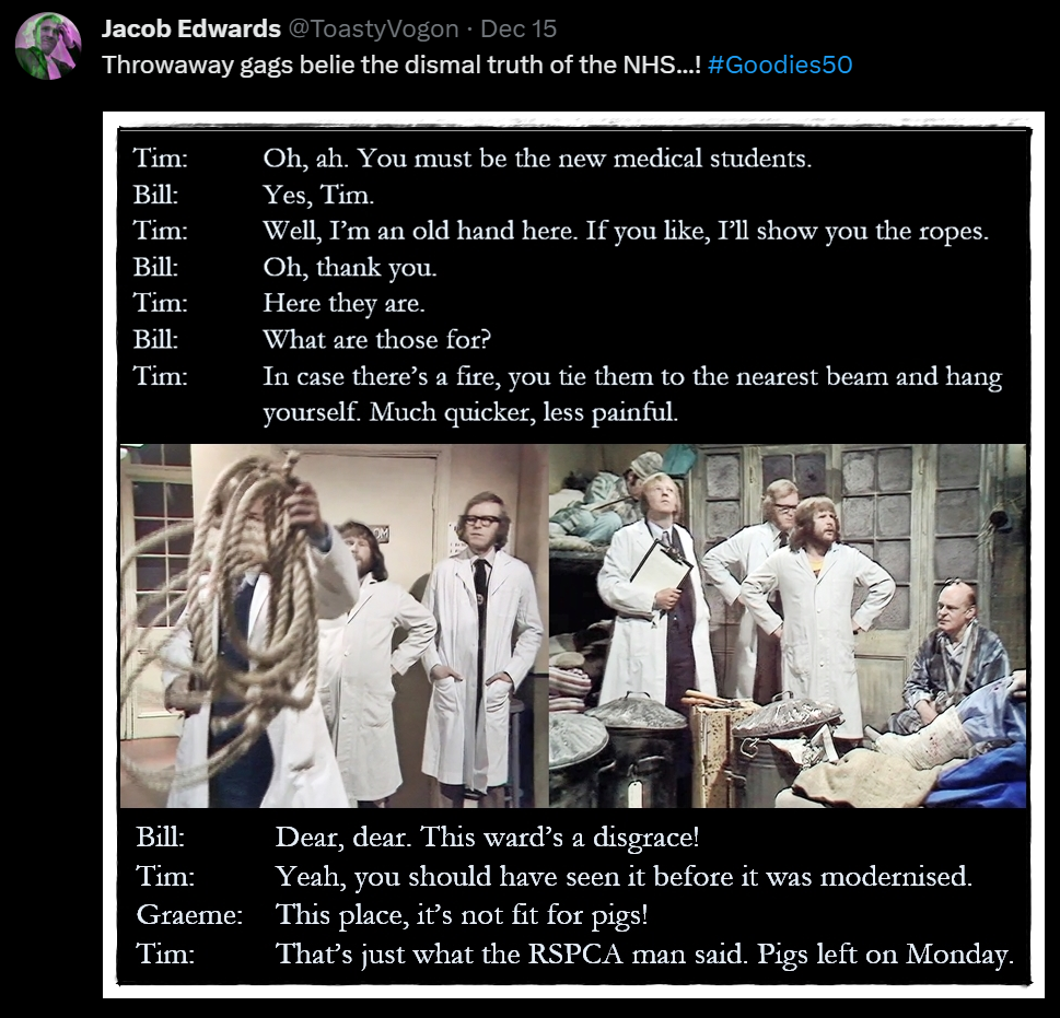 The Goodies dressed in doctors’ white coats. Bill and Graeme watch on as Tim holds up a coil of actual rope. Dialogue from the episode:
Tim: Oh, ah. You must be the new medical students.
Bill: Yes, Tim.
Tim: Well, I’m an old hand here. If you like, I’ll show you the ropes.
Bill: Oh, thank you.
Tim: Here they are.
Bill: What are those for?
Tim: In case there’s a fire, you tie them to the nearest beam and hang yourself. Much quicker, less painful.

More dialogue from the episode:
Bill: Dear, dear. This ward’s a disgrace!
Tim: Yeah, you should have seen it before it was modernised.
Graeme: This place, it’s not fit for pigs!
Tim: That’s just what the RSPCA man said. Pigs left on Monday.