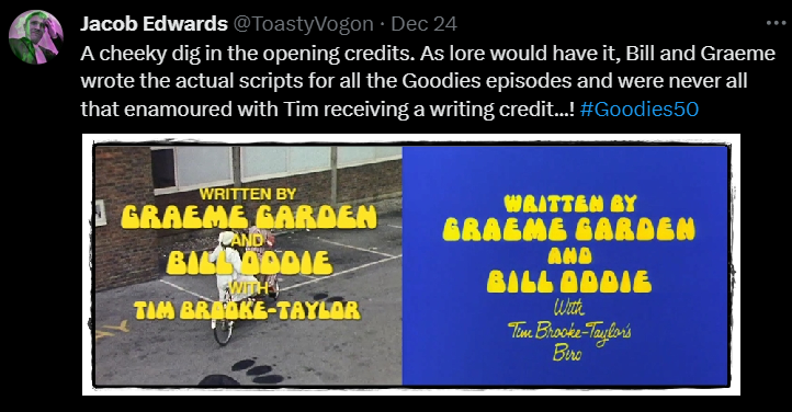 A cheeky dig in the opening credits. As lore would have it, Bill and Graeme wrote the actual scripts for all the Goodies episodes and were never all that enamoured with Tim receiving a writing credit...! #Goodies50

Image: The traditional credit picture with the lads on their trandem, following in the paw prints of Twinkle the giant kitten; words: ‘Written by Graeme Garden and Bill Oddie with Tim Brooke-Taylor’. The ‘Beanstalk’ credit picture with a plain blue background and the words: ‘Written by Graeme Garden and Bill Oddie With Tim Brooke-Taylor’s Biro’.
