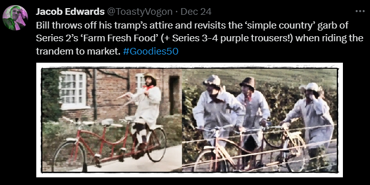Bill throws off his tramp’s attire and revisits the ‘simple country’ garb of Series 2’s ‘Farm Fresh Food’ (+ Series 3-4 purple trousers!) when riding the trandem to market. #Goodies50

Image: Bill on the back seat of the trandem, reins in hand, riding to market dressed in farmer’s white frock and straw hat. Tim, Graeme and Bill, dressed similarly, pushing the trandem to Uncle Tom’s farm.