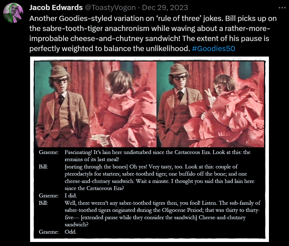 Another Goodies-styled variation on ‘rule of three’ jokes. Bill picks up on the sabre-tooth-tiger anachronism while waving about a rather-more-improbable cheese-and-chutney sandwich! The extent of his pause is perfectly weighted to balance the unlikelihood. #Goodies50

Picture: Graeme and Bill stand inside the dinosaur’s stomach. Bill holds a sandwich.

Dialogue from the episode:
Graeme: Fascinating! It’s lain here undisturbed since the Cretaceous Era. Look at this: the remains of its last meal!
Bill: [sorting through the bones] Oh yes! Very tasty, too. Look at this: couple of pterodactyls for starters; sabre-toothed tiger; one buffalo off the bone; and one cheese-and-chutney sandwich. Wait a minute. I thought you said this had lain here since the Cretaceous Era?
Graeme: I did.
Bill: Well, there weren’t any sabre-toothed tigers then, you fool! Listen. The sub-family of sabre-toothed tigers originated during the Oligocene Period; that was thirty to thirty-five— [extended pause while they consider the sandwich] Cheese-and-chutney sandwich?
Graeme: Odd.
