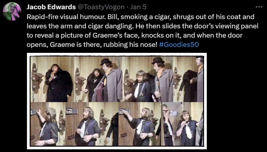 Rapid-fire visual humour. Bill, smoking a cigar, shrugs out of his coat and leaves the arm and cigar dangling. He then slides the door’s viewing panel to reveal a picture of Graeme’s face, knocks on it, and when the door opens, Graeme is there, rubbing his nose! #Goodies50

Picture: The scenes just described.

The only overt acknowledgement of these gags comes from Jack Douglas, who puts on some award-worthy gurning as Sergeant Shark (aka ‘CID’). #Goodies50