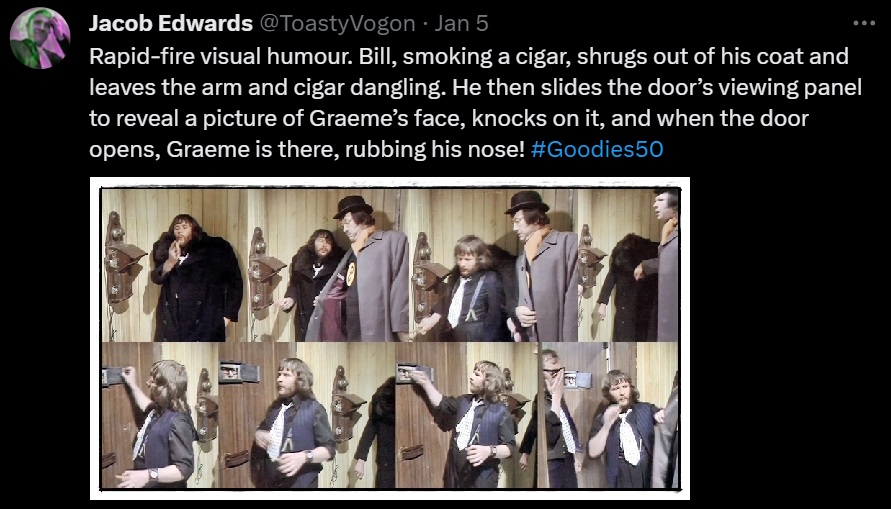 Rapid-fire visual humour. Bill, smoking a cigar, shrugs out of his coat and leaves the arm and cigar dangling. He then slides the door’s viewing panel to reveal a picture of Graeme’s face, knocks on it, and when the door opens, Graeme is there, rubbing his nose! #Goodies50
Picture: The scenes just described.
The only overt acknowledgement of these gags comes from Jack Douglas, who puts on some award-worthy gurning as Sergeant Shark (aka ‘CID’). #Goodies50