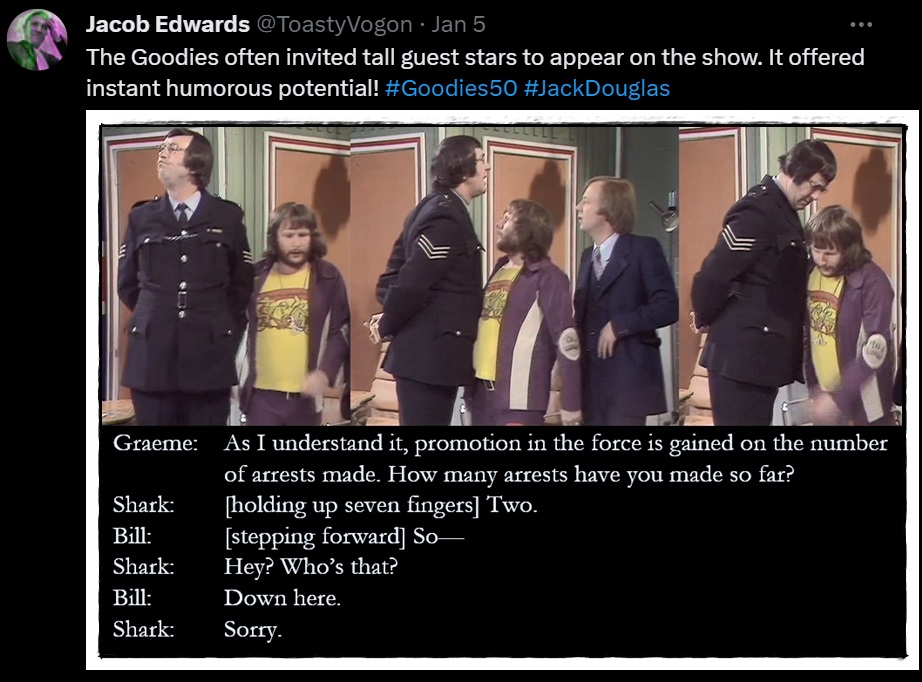 The Goodies often invited tall guest stars to appear on the show. It offered instant humorous potential! #Goodies50 #JackDouglas

Picture: Jack Douglas as Sergeant Shark, failing to notice Bill.

Dialogue from the episode:
Graeme: As I understand it, promotion in the force is gained on the number of arrests made. How many arrests have you made so far?
Shark: [holding up seven fingers] Two.
Bill: [stepping forward] So—
Shark: Hey? Who’s that?
Bill: Down here.
Shark: Sorry.