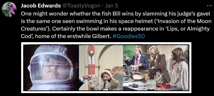 One might wonder whether the fish Bill wins by slamming his judge’s gavel is the same one seen swimming in his space helmet (‘Invasion of the Moon Creatures’). Certainly the bowl makes a reappearance in ‘Lips, or Almighty Cod’, home of the erstwhile Gilbert. #Goodies50

Picture: Bill (from ‘Invasion of the Moon Creatures’) with a goldfish swimming inside his space helmet; Bill in judge’s garb wins a fish in a bowl; Tim, Graeme and Bill (from ‘Lips, or Almighty Cod’) with the same fish bowl.
