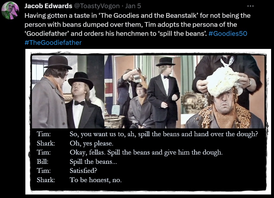 Having gotten a taste in ‘The Goodies and the Beanstalk’ for not being the person with beans dumped over them, Tim adopts the persona of the ‘Goodiefather’ and orders his henchmen to ‘spill the beans’. #Goodies50 #TheGoodiefather

Picture: Tim as the ‘Goodiefather’, has Bill pour a saucepan full of baked beans over Sergeant Shark. Graeme dumps a blob of bread dough on top.

Dialogue from the episode:
Tim: So, you want us to, ah, spill the beans and hand over the dough?
Shark: Oh, yes please.
Tim: Okay, fellas. Spill the beans and give him the dough.
Bill: Spill the beans...
Tim: Satisfied?
Shark: To be honest, no.