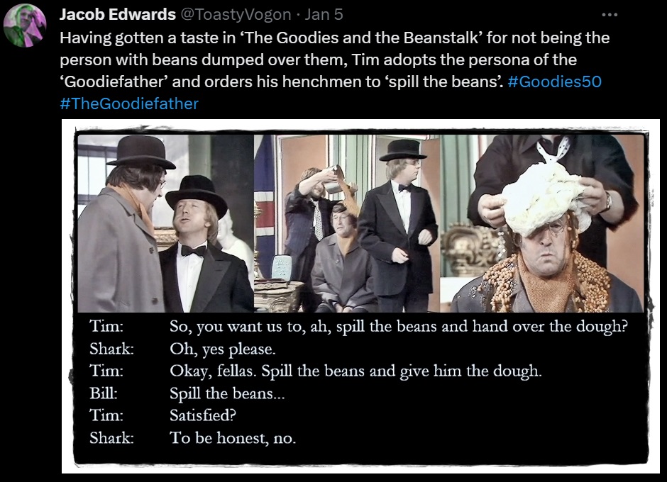 Having gotten a taste in ‘The Goodies and the Beanstalk’ for not being the person with beans dumped over them, Tim adopts the persona of the ‘Goodiefather’ and orders his henchmen to ‘spill the beans’. #Goodies50 #TheGoodiefather
Picture: Tim as the ‘Goodiefather’, has Bill pour a saucepan full of baked beans over Sergeant Shark. Graeme dumps a blob of bread dough on top.
Dialogue from the episode:
Tim: So, you want us to, ah, spill the beans and hand over the dough?
Shark: Oh, yes please.
Tim: Okay, fellas. Spill the beans and give him the dough.
Bill: Spill the beans...
Tim: Satisfied?
Shark: To be honest, no.