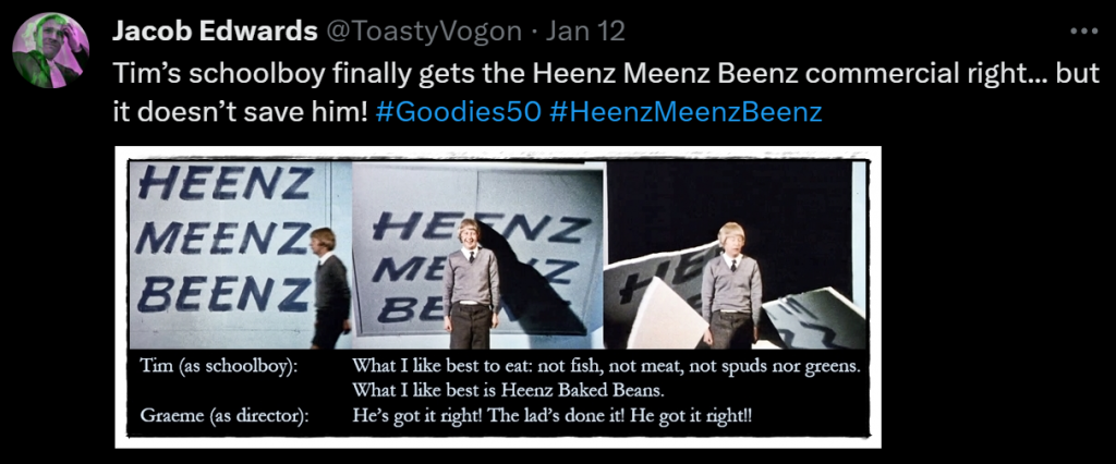 Tim’s schoolboy finally gets the Heenz Meenz Beenz commercial right... but it doesn’t save him! #Goodies50 #HeenzMeenzBeenz

Picture: Tim’s schoolboy standing in front of the ‘Heenz Meenz Beenz’ commercial backdrop, which falls on him.

Dialogue from the episode:
Tim (as schoolboy): What I like best to eat: not fish, not meat, not spuds nor greens. What I like best is Heenz Baked Beans.
Graeme (as director): He’s got it right! The lad’s done it! He got it right!!
