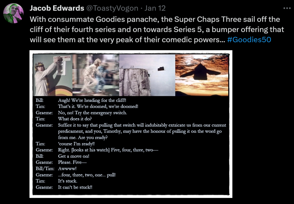 With consummate Goodies panache, the Super Chaps Three sail off the cliff of their fourth series and on towards Series 5, a bumper offering that will see them at the very peak of their comedic powers... #Goodies50

Picture: Tim ready to pull the emergency switch. Graeme and Bill run frantically to help him. The office/car sails over the cliff... and takes flight.

Dialogue from the episode:
Bill: Augh! We’re heading for the cliff!!
Tim: That’s it. We’re doomed, we’re doomed!
Graeme: No, no! Try the emergency switch.
Tim: What does it do?
Graeme: Suffice it to say that pulling that switch will indubitably extricate us from our current predicament, and you, Timothy, may have the honour of pulling it on the word go from me. Are you ready?
Tim: ‘course I’m ready!!
Graeme: Right. [looks at his watch] Five, four, three, two—
Bill: Get a move on!
Graeme: Please. Five—
Bill/Tim: Awwww!
Graeme: ...four, three, two, one... pull!
Tim: It’s stuck.
Graeme: It can’t be stuck!!