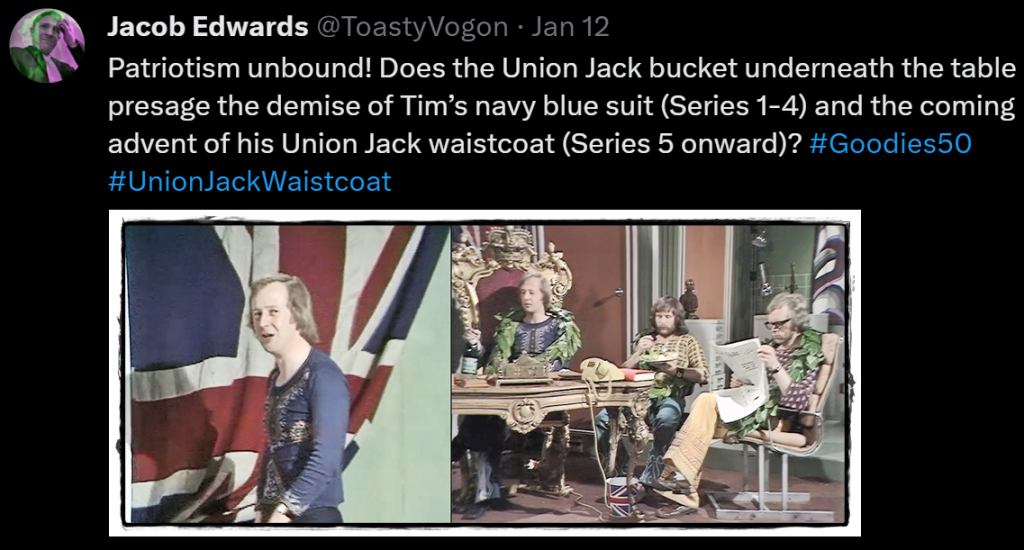 Patriotism unbound! Does the Union Jack bucket underneath the table presage the demise of Tim’s navy blue suit (Series 1-4) and the coming advent of his Union Jack waistcoat (Series 5 onward)? #Goodies50 #UnionJackWaistcoat

Picture: Tim standing by a Union Jack flag. The Goodies sitting in their office (Tim on his replica throne), a Union Jack–patterned bucket beneath the desk.