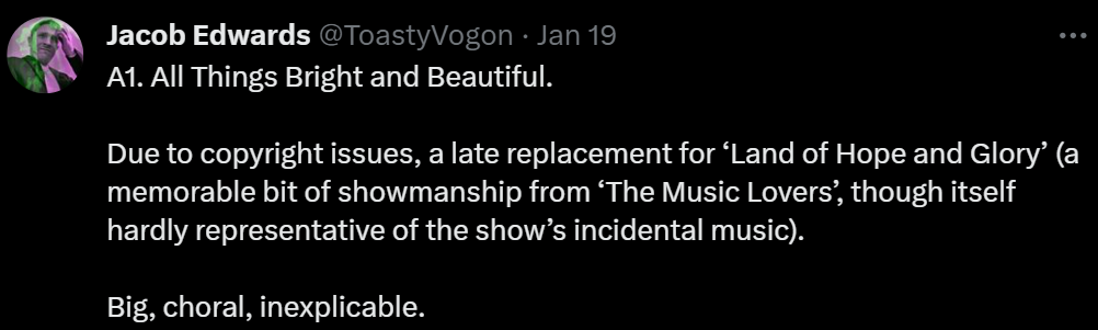 A1. All Things Bright and Beautiful.

Due to copyright issues, a late replacement for ‘Land of Hope and Glory’ (a memorable bit of showmanship from ‘The Music Lovers’, though itself hardly representative of the show’s incidental music).

Big, choral, inexplicable.