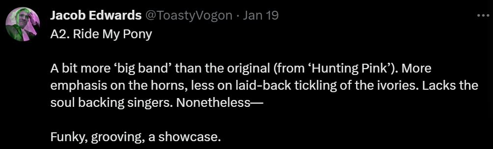 A2. Ride My Pony

A bit more ‘big band’ than the original (from ‘Hunting Pink’). More emphasis on the horns, less on laid-back tickling of the ivories. Lacks the soul backing singers. Nonetheless—

Funky, grooving, a showcase.