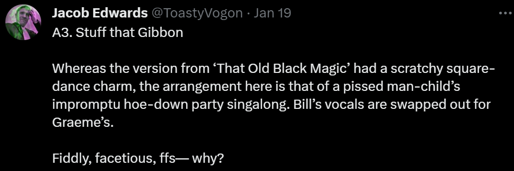 A3. Stuff that Gibbon

Whereas the version from ‘That Old Black Magic’ had a scratchy square-dance charm, the arrangement here is that of a pissed man-child’s impromptu hoe-down party singalong. Bill’s vocals are swapped out for Graeme’s.

Fiddly, facetious, ffs— why?