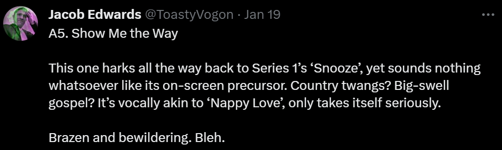 A5. Show Me the Way

This one harks all the way back to Series 1’s ‘Snooze’, yet sounds nothing whatsoever like its on-screen precursor. Country twangs? Big-swell gospel? It’s vocally akin to ‘Nappy Love’, only takes itself seriously.

Brazen and bewildering. Bleh.