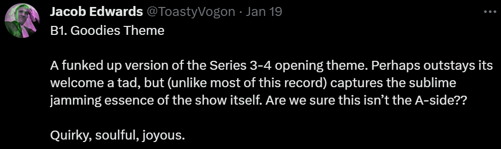 B1. Goodies Theme

A funked up version of the Series 3-4 opening theme. Perhaps outstays its welcome a tad, but (unlike most of this record) captures the sublime jamming essence of the show itself. Are we sure this isn’t the A-side??

Quirky, soulful, joyous.