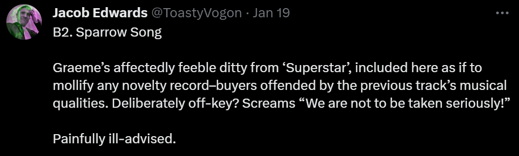 B2. Sparrow Song

Graeme’s affectedly feeble ditty from ‘Superstar’, included here as if to mollify any novelty record–buyers offended by the previous track’s musical qualities. Deliberately off-key? Screams “We are not to be taken seriously!”

Painfully ill-advised.