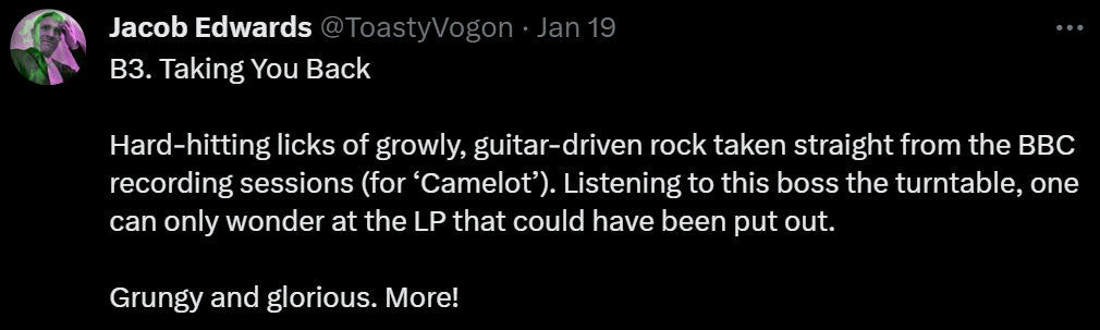 B3. Taking You Back

Hard-hitting licks of growly, guitar-driven rock taken straight from the BBC recording sessions (for ‘Camelot’). Listening to this boss the turntable, one can only wonder at the LP that could have been put out.

Grungy and glorious. More!