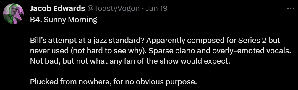 B4. Sunny Morning

Bill’s attempt at a jazz standard? Apparently composed for Series 2 but never used (not hard to see why). Sparse piano and overly-emoted vocals. Not bad, but not what any fan of the show would expect.

Plucked from nowhere, for no obvious purpose.