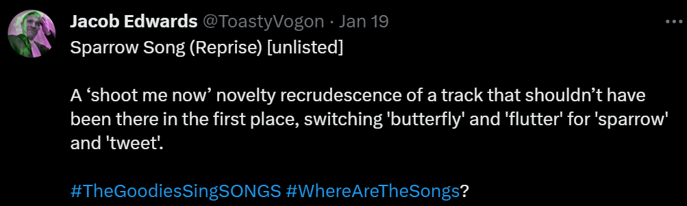 Sparrow Song (Reprise) [unlisted]

A ‘shoot me now’ novelty recrudescence of a track that shouldn’t have been there in the first place, switching 'butterfly' and 'flutter' for 'sparrow' and 'tweet'.

#TheGoodiesSingSONGS #WhereAreTheSongs?