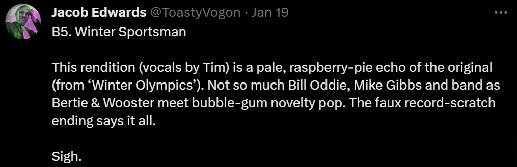 B5. Winter Sportsman

This rendition (vocals by Tim) is a pale, raspberry-pie echo of the original (from ‘Winter Olympics’). Not so much Bill Oddie, Mike Gibbs and band as Bertie & Wooster meet bubble-gum novelty pop. The faux record-scratch ending says it all.

Sigh.