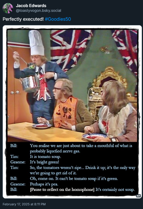 Picture: Tim sips from a soup ladle. Graeme and Bill look up, pained, from their bowls of soup (now coloured red by paint).
Dialogue from the episode:
Bill: You realise we are just about to take a mouthful of what is probably liquefied nerve gas.
Tim: It is tomato soup.
Graeme: It’s bright green!
Tim: So, the tomatoes weren’t ripe... Drink it up; it’s the only way we’re going to get rid of it.
Bill: Oh, come on. It can’t be tomato soup if it’s green.
Graeme: Perhaps it’s pea.
Bill: [Pause to reflect on the homophone] It’s certainly not soup.