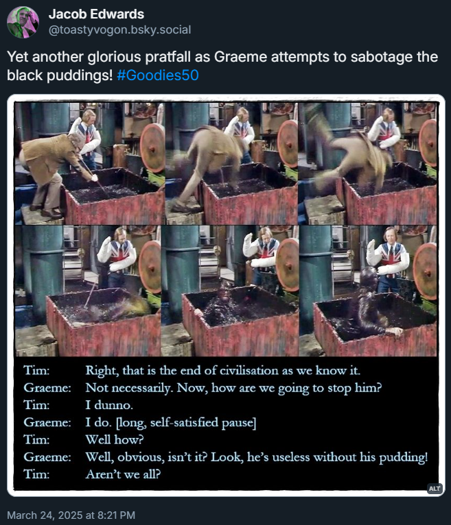 Picture: six shots of Graeme stirring the black pudding mixture and falling into the vat.

Dialogue from the episode:
Tim: Right, that is the end of civilisation as we know it.
Graeme: Not necessarily. Now, how are we going to stop him?
Tim: I dunno.
Graeme: I do. [long, self-satisfied pause]
Tim: Well how?
Graeme: Well, obvious, isn’t it? Look, he’s useless without his pudding!
Tim: Aren’t we all?