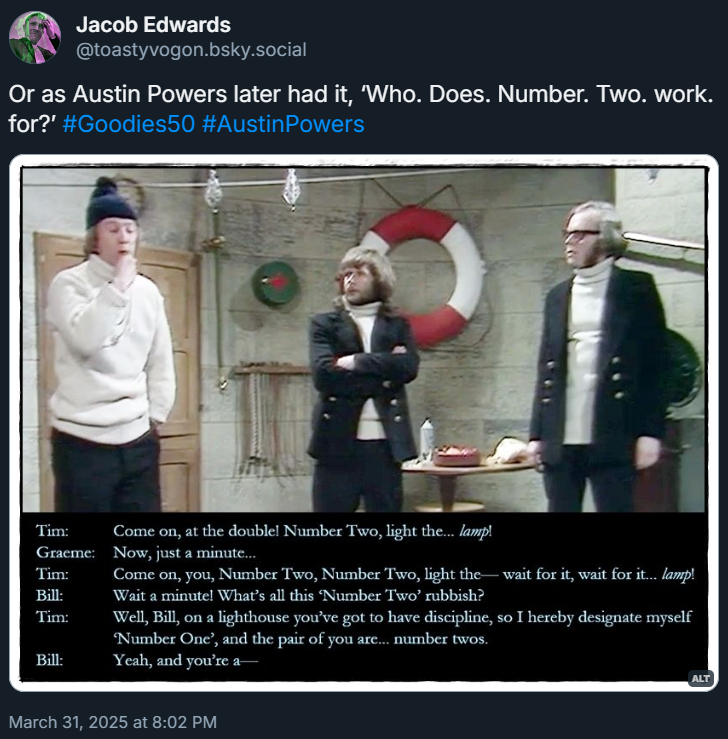 Picture: Bill and Graeme looking unimpressed as Tim blows his whistle to take charge.
Dialogue from the episode:
Tim: Come on, at the double! Number Two, light the... lamp!
Graeme: Now, just a minute...
Tim: Come on, you, Number Two, Number Two, light the— wait for it, wait for it... lamp!
Bill: Wait a minute! What’s all this ‘Number Two’ rubbish?
Tim: Well, Bill, on a lighthouse you’ve got to have discipline, so I hereby designate myself ‘Number One’, and the pair of you are... number twos.
Bill: Yeah, and you’re a—