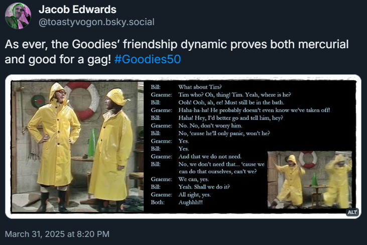 Pictures: Graeme and Bill in yellow raincoats, calmly discussing Tim’s panicking tendencies... then panicking themselves!
Dialogue from the episode:
Bill: What about Tim?
Graeme: Tim who? Oh, thing! Tim. Yeah, where is he?
Bill: Ooh! Ooh, ah, ee! Must still be in the bath.
Graeme: Haha-ha-ha! He probably doesn’t even know we’ve taken off!
Bill: Haha! Hey, I’d better go and tell him, hey?
Graeme: No. No, don’t worry him.
Bill: No, ‘cause he’ll only panic, won’t he?
Graeme: Yes.
Bill: Yes.
Graeme: And that we do not need.
Bill: No, we don’t need that... ‘cause we can do that ourselves, can’t we?
Graeme: We can, yes.
Bill: Yeah. Shall we do it?
Graeme: All right, yes.
Both: Aughhh!!!