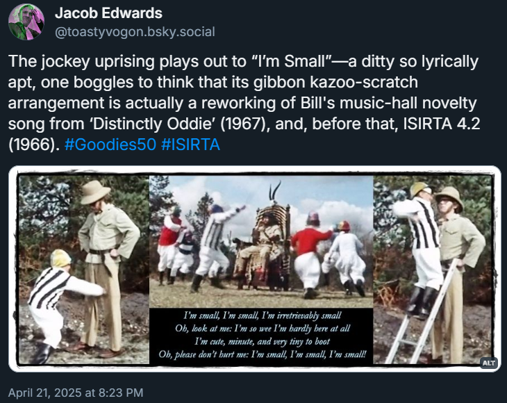 Pictures: jockeys perform a war dance in a circle around Bill, who is seated on a throne; a jockey punches Graeme in the knee, then climbs a ladder to punch him higher up!
Lyrics:
I’m small, I’m small, I’m irretrievably small
Oh, look at me: I’m so wee I’m hardly here at all
I’m cute, minute, and very tiny to boot
Oh, please don’t hurt me: I’m small, I’m small, I’m small