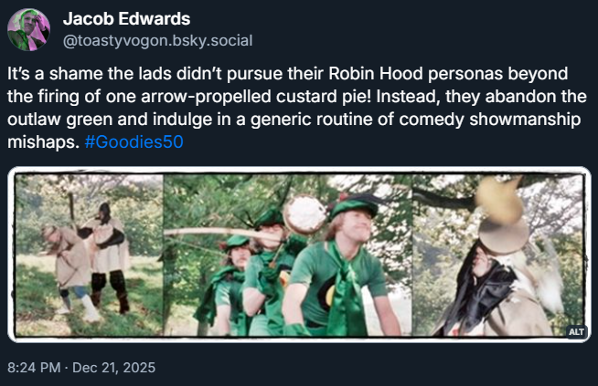 The Goodies, dressed as three Robin Hoods on their trandem, come across a ‘mirth inspector’ beating someone up. They fire an arrow-propelled custard tart at him.