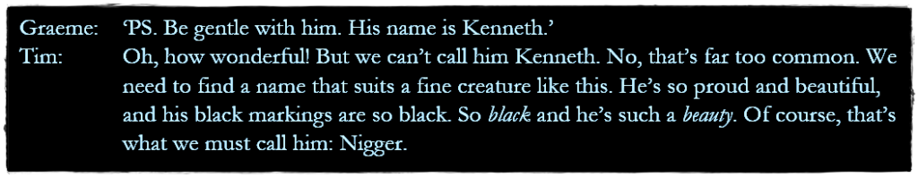 Dialogue from the episode:
Graeme: ‘PS. Be gentle with him. His name is Kenneth.’
Tim: Oh, how wonderful! But we can’t call him Kenneth. No, that’s far too common. We need to find a name that suits a fine creature like this. He’s so proud and beautiful, and his black markings are so black. So black and he’s such a beauty. Of course, that’s what we must call him: Nigger.